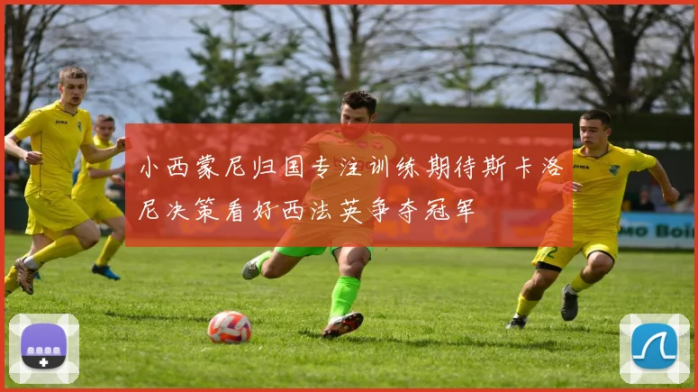 小西蒙尼归国专注训练期待斯卡洛尼决策看好西法英争夺冠军