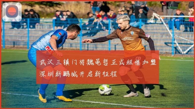 武汉三镇门将魏黾哲正式租借加盟深圳新鹏城开启新征程