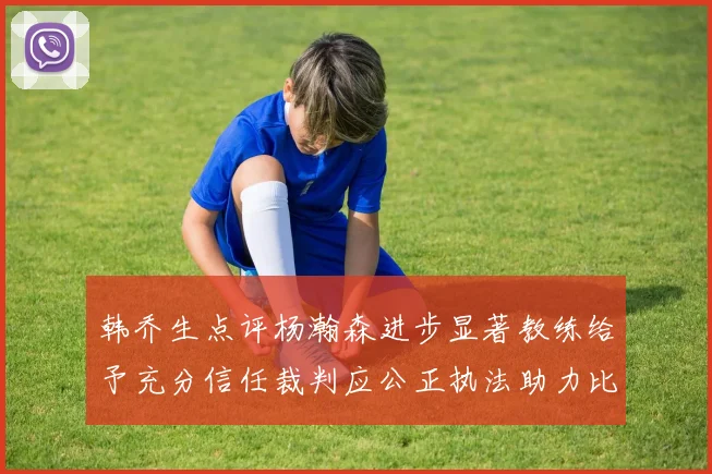 韩乔生点评杨瀚森进步显著教练给予充分信任裁判应公正执法助力比赛发展