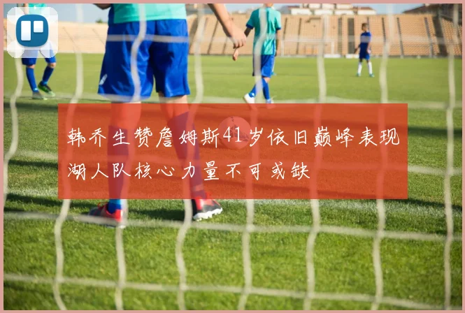 韩乔生赞詹姆斯41岁依旧巅峰表现湖人队核心力量不可或缺