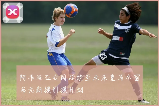 阿韦洛亚合同延续至未来皇马冬窗或无新援引援计划