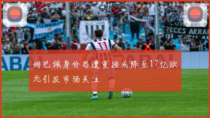 姆巴佩身价恐遭重挫或降至17亿欧元引发市场关注