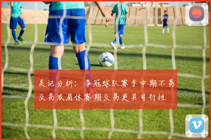美记分析：争冠球队赛季中期不易交易浓眉休赛期交易更具可行性