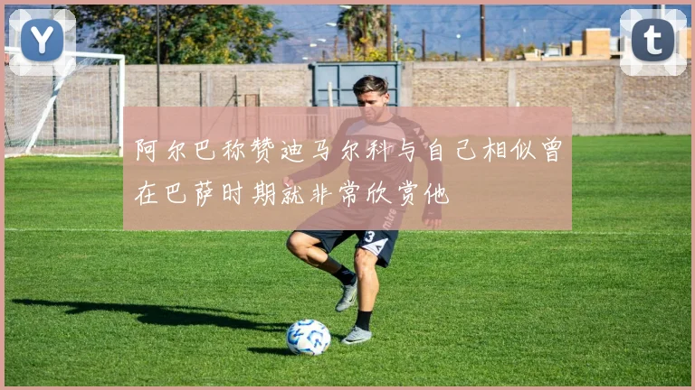 阿尔巴称赞迪马尔科与自己相似曾在巴萨时期就非常欣赏他