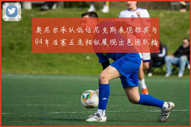 奥尼尔承认低估尼克斯表现称其与04年活塞五虎相似展现出色团队精神