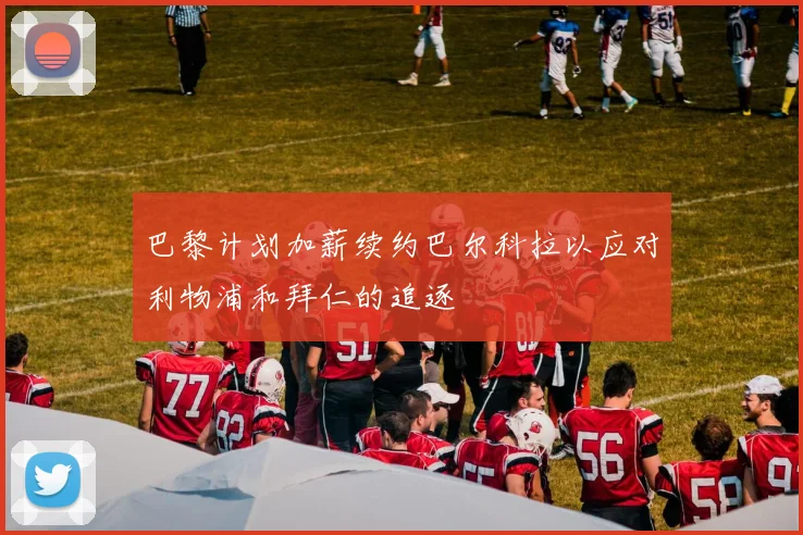 巴黎计划加薪续约巴尔科拉以应对利物浦和拜仁的追逐