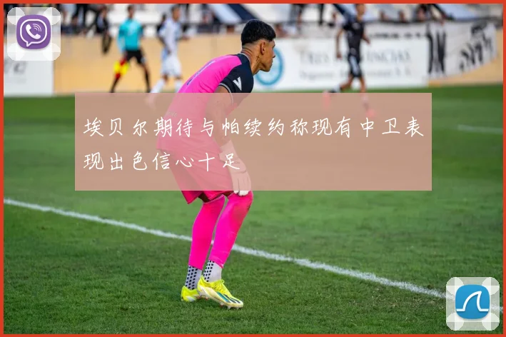 埃贝尔期待与帕续约称现有中卫表现出色信心十足