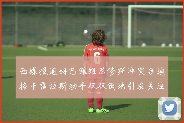 西媒报道姆巴佩维尼修斯冲突吕迪格卡雷拉斯动手双双倒地引发关注