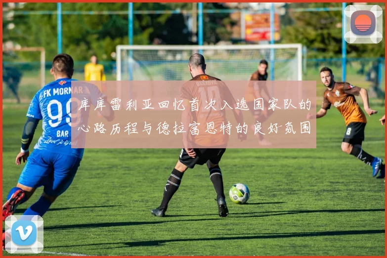 库库雷利亚回忆首次入选国家队的心路历程与德拉富恩特的良好氛围