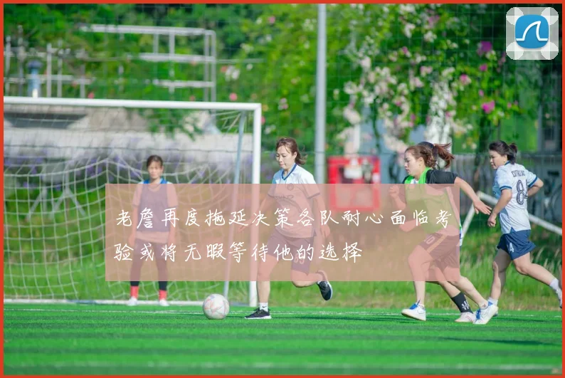 老詹再度拖延决策各队耐心面临考验或将无暇等待他的选择