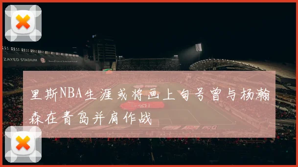 里斯NBA生涯或将画上句号曾与杨瀚森在青岛并肩作战