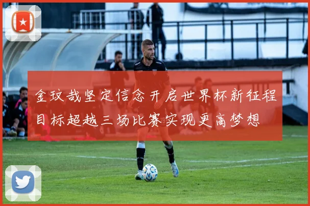 金玟哉坚定信念开启世界杯新征程目标超越三场比赛实现更高梦想
