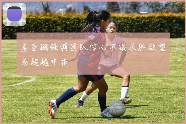 姜至鹏强调团队信心不减求胜欲望或超越申花