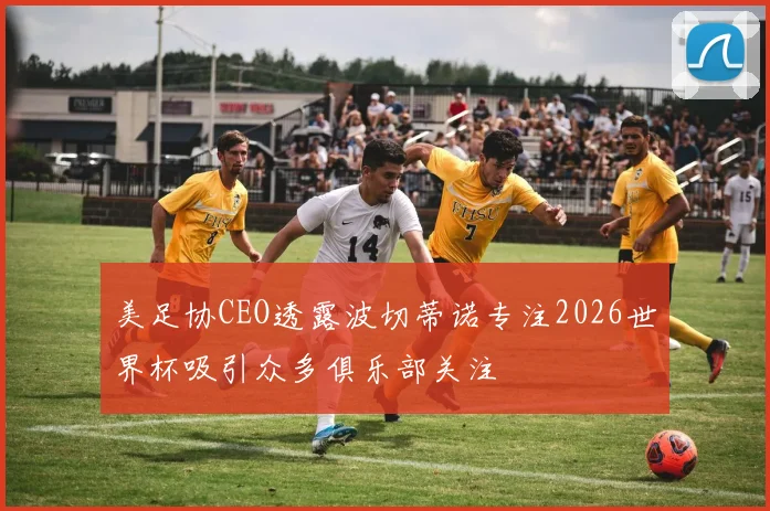 美足协CEO透露波切蒂诺专注2026世界杯吸引众多俱乐部关注