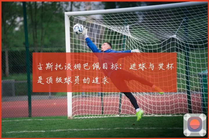 古斯托谈姆巴佩目标：进球与奖杯是顶级球员的追求