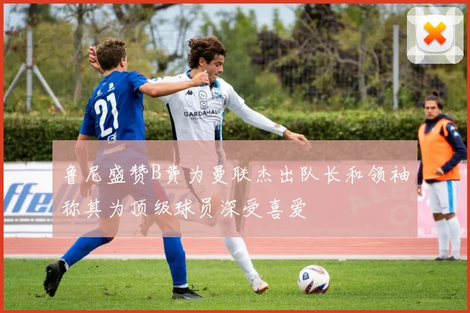 鲁尼盛赞B费为曼联杰出队长和领袖称其为顶级球员深受喜爱