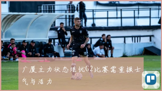 广厦主力状态堪忧G2比赛需重振士气与活力